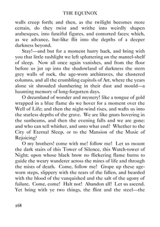 THE EQUINOX
168
walls creep forth; and then, as the twilight becomes more
certain, do they twist and writhe into weirdly shapen
arabesques, into fanciful figures, and contorted faces; which,
as we advance, bat-like flit into the depths of a deeper
darkness beyond.
Stay!—and but for a moment hurry back, and bring with
you that little rushlight we left spluttering on the mantel-shelf
of sleep. Now all once again vanishes, and from the floor
before us jut up into the shadowland of darkness the stern
grey walls of rock, the age-worn architraves, the clustered
columns, and all the crumbling capitols of Art, where the years
alone sit shrouded slumbering in their dust and mould—a
haunting memory of long-forgotten days.
O dreamland of wonder and mystery! like a tongue of gold
wrapped in a blue flame do we hover for a moment over the
Well of Life; and then the night-wind rises, and wafts us into
the starless depths of the grave. We are like gnats hovering in
the sunbeams, and then the evening falls and we are gone:
and who can tell whither, and unto what end? Whether to the
City of Eternal Sleep, or to the Mansion of the Music of
Rejoicing?
O my brothers! come with me! follow me! Let us mount
the dark stairs of this Tower of Silence, this Watch-tower of
Night; upon whose black brow no flickering flame burns to
guide the weary wanderer across the mires of life and through
the mists of death. Come, follow me! Grope up these age-
worn steps, slippery with the tears of the fallen, and bearded
with the blood of the vanquished and the salt of the agony of
failure. Come, come! Halt not! Abandon all! Let us ascend.
Yet bring with ye two things, the flint and the steel—the
 
