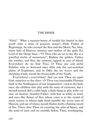 170
THE MISER
“GOD.” What a treasure-house of wealth lies buried in that
word! what a mine of precious stones!—Ptah, Father of
Beginnings, he who created the Sun and the Moon; Nu, blue,
starry lady of Heaven, mistress and mother of the gods; Ea,
Lord of the Deep; Istar—“O Thou who art set in the sky as a
jewelled circlet of moonstone”; Brahma the golden, Vishnu
the sombre, and Siva the crimson, lapped in seas of blood.
Everywhere do we find Thee, O Thou one and awful
Eidolon, who as Aormuzd once didst rule the sun-scorched
plains of Euphrates, and as Odin the icy waves and the
shrieking winds, round the frozen halls of the North.
Everywhere!—everywhere! And yet now Thou art again
God, nameless to the elect—O Thou vast inscrutable Pleroma
built in the Nothingness of our imagination!—and to the little
ones, the children who play with the units of existence, but a
myriad-named doll a cubit high, a little thing to play with—or
else: an ancient, bearded Father, with hair as white as wool,
and eyes like flames of fire; whose voice is as the sound of
many waters, in whose right hand tremble the seven stars of
Heaven, and out of whose mouth flashes forth a flaming sword
of fire. There dost Thou sit counting the orbs of Space, and
the souls of men: and we tremble before Thee, worshipping,
 