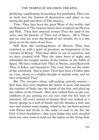 THE TEMPLE OF SOLOMON THE KING
171
glorifying, supplicating, beseeching; lest perchance Thou cast
us back into the furnace of destruction, and place us not
among the gold and silver of Thy treasury.
True, Thou hast been the great Miser of the worlds, and
the Balances of Thy treasure-house have weighed out Heaven
and Hell. Thou hast amassed around Thee the spoil of the
years, and the plunder of Time and of Space. All is Thine,
and we own not even the breath of our nostrils, for it is but
given us on the usury of our lives.
Still from the counting-house of Heaven Thou hast
endowed us with a spirit of grandeur, an imagination of the
vastness of Being. Thou hast taken us out of ourselves, and
we have counted with Thee the starry hosts of night, and
unbraided the tangled tresses of the comets in the fields of
Space. We have walked with Thee at Mamre, and talked with
Thee in Eden, and listened to Thy voice from out the midst
of the whirlwind. And at times Thou hast been a Father unto
us, a joy, strong as a mighty draught of ancient wine, and we
have welcomed Thee!
But Thy servants—those self-seeking, priestly usurers—
See! how they have blighted the hearts of men, and massed
the treasure of Souls into the hands of the few, and piled up
the coffers of the Church. How they racked from us the very
emblems of joy, putting out our eyes with the hot irons of
extortion, till every pound of human flesh was soaked as a
thirsty sponge in a well of blood: and life became a hell, and
men and women went singing, robed in the san-benito painted
with flames and devils, to the stake; to seek in the fire the
God of their forefathers—that stern Judge who with sworded
hand was once wont to read out the names of the living from
 