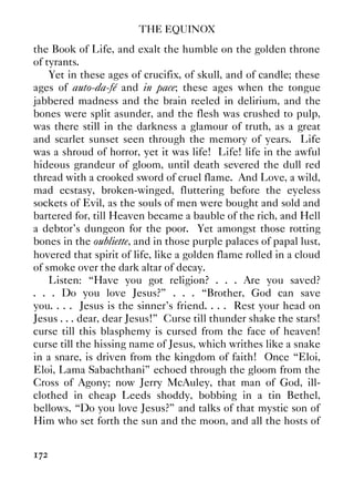 THE EQUINOX
172
the Book of Life, and exalt the humble on the golden throne
of tyrants.
Yet in these ages of crucifix, of skull, and of candle; these
ages of auto-da-fé and in pace; these ages when the tongue
jabbered madness and the brain reeled in delirium, and the
bones were split asunder, and the flesh was crushed to pulp,
was there still in the darkness a glamour of truth, as a great
and scarlet sunset seen through the memory of years. Life
was a shroud of horror, yet it was life! Life! life in the awful
hideous grandeur of gloom, until death severed the dull red
thread with a crooked sword of cruel flame. And Love, a wild,
mad ecstasy, broken-winged, fluttering before the eyeless
sockets of Evil, as the souls of men were bought and sold and
bartered for, till Heaven became a bauble of the rich, and Hell
a debtor's dungeon for the poor. Yet amongst those rotting
bones in the oubliette, and in those purple palaces of papal lust,
hovered that spirit of life, like a golden flame rolled in a cloud
of smoke over the dark altar of decay.
Listen: “Have you got religion? . . . Are you saved?
. . . Do you love Jesus?” . . . “Brother, God can save
you. . . . Jesus is the sinner's friend. . . . Rest your head on
Jesus . . . dear, dear Jesus!” Curse till thunder shake the stars!
curse till this blasphemy is cursed from the face of heaven!
curse till the hissing name of Jesus, which writhes like a snake
in a snare, is driven from the kingdom of faith! Once “Eloi,
Eloi, Lama Sabachthani” echoed through the gloom from the
Cross of Agony; now Jerry McAuley, that man of God, ill-
clothed in cheap Leeds shoddy, bobbing in a tin Bethel,
bellows, “Do you love Jesus?” and talks of that mystic son of
Him who set forth the sun and the moon, and all the hosts of
 