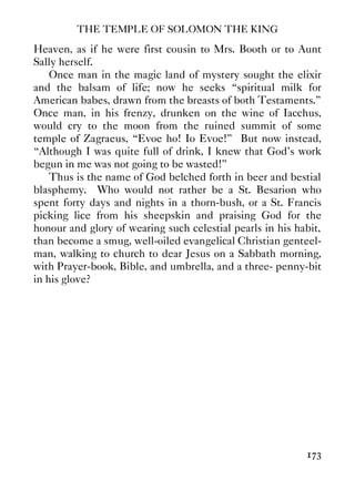 THE TEMPLE OF SOLOMON THE KING
173
Heaven, as if he were first cousin to Mrs. Booth or to Aunt
Sally herself.
Once man in the magic land of mystery sought the elixir
and the balsam of life; now he seeks “spiritual milk for
American babes, drawn from the breasts of both Testaments.”
Once man, in his frenzy, drunken on the wine of Iacchus,
would cry to the moon from the ruined summit of some
temple of Zagraeus, “Evoe ho! Io Evoe!” But now instead,
“Although I was quite full of drink, I knew that God's work
begun in me was not going to be wasted!”
Thus is the name of God belched forth in beer and bestial
blasphemy. Who would not rather be a St. Besarion who
spent forty days and nights in a thorn-bush, or a St. Francis
picking lice from his sheepskin and praising God for the
honour and glory of wearing such celestial pearls in his habit,
than become a smug, well-oiled evangelical Christian genteel-
man, walking to church to dear Jesus on a Sabbath morning,
with Prayer-book, Bible, and umbrella, and a three- penny-bit
in his glove?
 