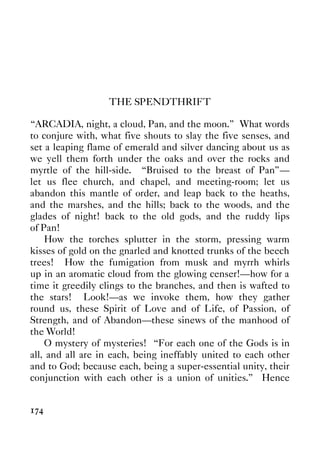 174
THE SPENDTHRIFT
“ARCADIA, night, a cloud, Pan, and the moon.” What words
to conjure with, what five shouts to slay the five senses, and
set a leaping flame of emerald and silver dancing about us as
we yell them forth under the oaks and over the rocks and
myrtle of the hill-side. “Bruised to the breast of Pan”—
let us flee church, and chapel, and meeting-room; let us
abandon this mantle of order, and leap back to the heaths,
and the marshes, and the hills; back to the woods, and the
glades of night! back to the old gods, and the ruddy lips
of Pan!
How the torches splutter in the storm, pressing warm
kisses of gold on the gnarled and knotted trunks of the beech
trees! How the fumigation from musk and myrrh whirls
up in an aromatic cloud from the glowing censer!—how for a
time it greedily clings to the branches, and then is wafted to
the stars! Look!—as we invoke them, how they gather
round us, these Spirit of Love and of Life, of Passion, of
Strength, and of Abandon—these sinews of the manhood of
the World!
O mystery of mysteries! “For each one of the Gods is in
all, and all are in each, being ineffably united to each other
and to God; because each, being a super-essential unity, their
conjunction with each other is a union of unities.” Hence
 