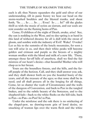 THE TEMPLE OF SOLOMON THE KING
175
each is all; thus Nature squanders the gold and silver of our
understanding, till in panic frenzy we beat our head on the
storm-washed boulders and the blasted trunks, and shout
forth, “Io . . . Io . . . Io . . . Evoe! Io . . . Io!” till the glades
thrill as with the music of syrinx an sistrum, and our souls are
rent asunder on the flaming horns of Pan.
Come, O children of the night of Death, awake, arise! See,
the sun is nodding in the West, and no day-spring is at hand in
this land of withered dreams; for all is dull with the sweat of
gloom, and sombre with the industry of Evil! Wake! O wake!
Let us hie to the summits of the lonely mountains, for soon a
sun will arise in us, and then their white peaks will become
golden and crimson and purple as the breasts of a mighty
woman swollen with the blood and milk of a new life. There,
amongst those far-off hills of amethyst, shall we find the fair
mistress of our heart's desire—that bountiful Mother who will
clasp us to her breast.
Yours are the boundless forests, and the hills, and the far-
off purple of the horizon. Call, and they shall answer you; ask,
and they shall shower forth on you the hoarded booty of the
years, and all the treasure of the ages; so that none shall be in
need, and all shall possess all in the longing for all things.
Come, let us shatter the vault of Circumstance and the walls
of the dungeon of Convention, and back to Pan in the tangled
brakes, and to the subtle beauty of the Sorceress, and to the
shepherd-lads—back to the white flocks on the hill-side, back
to Pan—to Pan—to Pan! Io! to Pan.
Under the mistletoe and the oak there is no snickering of
the chapel-pew, no drawing-room grin of lewd desire, no
smacking of wanton lips over the warm flesh and the white
 