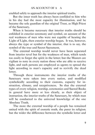 AN ACCOUNT OF A∴ A∴
9
enabled safely to approach the interior spiritual truths.
But the inner truth has always been confided to him who
in his day had the most capacity for illumination, and he
became the sole guardian of the original Trust, as High Priest
of the Sanctuary.
When it became necessary that interior truths should be
enfolded in exterior ceremony and symbol, on account of the
real weakness of men who were not capable of hearing the
Light of Light, then exterior worship began. It was, however,
always the type or symbol of the interior, that is to say, the
symbol of the true and Secret Sacrament.
The external worship would never have been separated
from interior revel but for the weakness of man, which tends
too easily to forget the spirit in the letter; but the Masters are
vigilant to note in every nation those who are able to receive
light, and such persons are employed as agents to spread the
light according to man's capacity and to revivify the dead
letter.
Through these instruments the interior truths of the
Sanctuary were taken into every nation, and modified
symbolically according to their customs, capacity for in-
struction, climate, and receptiveness. So that the external
types of every religion, worship, ceremonies and Sacred Books
in general have more or less clearly, as their object of
instruction, the interior truths of the Sanctuary, by which man
will be conducted to the universal knowledge of the one
Absolute Truth.
The more the external worship of a people has remained
united with the spirit of esoteric truth, the purer its religion;
but the wider the difference between the symbolic letter and
 