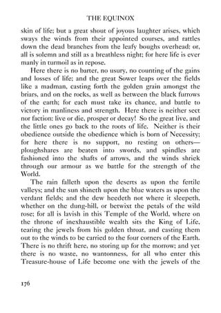 THE EQUINOX
176
skin of life; but a great shout of joyous laughter arises, which
sways the winds from their appointed courses, and rattles
down the dead branches from the leafy boughs overhead: or,
all is solemn and still as a breathless night; for here life is ever
manly in turmoil as in repose.
Here there is no barter, no usury, no counting of the gains
and losses of life; and the great Sower leaps over the fields
like a madman, casting forth the golden grain amongst the
briars, and on the rocks, as well as between the black furrows
of the earth; for each must take its chance, and battle to
victory in manliness and strength. Here there is neither sect
nor faction: live or die, prosper or decay! So the great live, and
the little ones go back to the roots of life. Neither is their
obedience outside the obedience which is born of Necessity;
for here there is no support, no resting on others—
ploughshares are beaten into swords, and spindles are
fashioned into the shafts of arrows, and the winds shriek
through our armour as we battle for the strength of the
World.
The rain falleth upon the deserts as upon the fertile
valleys; and the sun shineth upon the blue waters as upon the
verdant fields; and the dew heedeth not where it sleepeth,
whether on the dung-hill, or betwixt the petals of the wild
rose; for all is lavish in this Temple of the World, where on
the throne of inexhaustible wealth sits the King of Life,
tearing the jewels from his golden throat, and casting them
out to the winds to be carried to the four corners of the Earth.
There is no thrift here, no storing up for the morrow; and yet
there is no waste, no wantonness, for all who enter this
Treasure-house of Life become one with the jewels of the
 