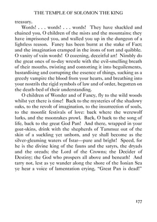THE TEMPLE OF SOLOMON THE KING
177
treasury.
Words! . . . words! . . . words! They have shackled and
chained you, O children of the mists and the mountains; they
have imprisoned you, and walled you up in the dungeon of a
lightless reason. Fancy has been burnt at the stake of Fact;
and the imagination cramped in the irons of tort and quibble.
O vanity of vain words! O cozening, deceitful art! Nimbly do
the great ones of to-day wrestle with the evil-smelling breath
of their mouths, twisting and contorting it into beguilements,
bastardising and corrupting the essence of things, sucking as a
greedy vampire the blood from your hearts, and breathing into
your nostrils the rigid symbols of law and of order, begotten on
the death-bed of their understanding.
O children of Wonder and of Fancy, fly to the wild woods
whilst yet there is time! Back to the mysteries of the shadowy
oaks, to the revolt of imagination, to the insurrection of souls,
to the moonlit festivals of love: back where the werewolf
lurks, and the moonrakes prowl. Back, O back to the song of
life, back to the great God Pan! And there, wrapped in your
goat-skins, drink with the shepherds of Tammuz out of the
skin of a suckling yet unborn, and ye shall become as the
silver-gleaming waters of Istar—pure and bright! Speed, for
he is the divine king of the fauns and the satyrs, the dryads
and the oreads; the Lord of the Crowns; the Decider of
Destiny; the God who prospers all above and beneath! And
tarry not, lest as ye wander along the shore of the Ionian Sea
ye hear a voice of lamentation crying, “Great Pan is dead!”
 
