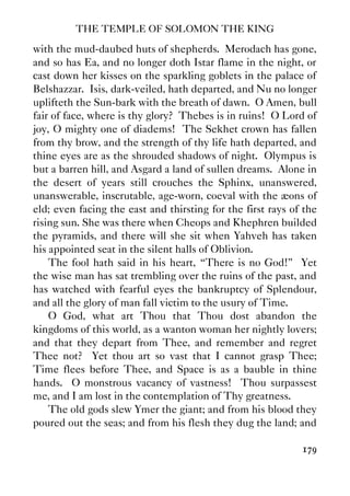 THE TEMPLE OF SOLOMON THE KING
179
with the mud-daubed huts of shepherds. Merodach has gone,
and so has Ea, and no longer doth Istar flame in the night, or
cast down her kisses on the sparkling goblets in the palace of
Belshazzar. Isis, dark-veiled, hath departed, and Nu no longer
uplifteth the Sun-bark with the breath of dawn. O Amen, bull
fair of face, where is thy glory? Thebes is in ruins! O Lord of
joy, O mighty one of diadems! The Sekhet crown has fallen
from thy brow, and the strength of thy life hath departed, and
thine eyes are as the shrouded shadows of night. Olympus is
but a barren hill, and Asgard a land of sullen dreams. Alone in
the desert of years still crouches the Sphinx, unanswered,
unanswerable, inscrutable, age-worn, coeval with the æons of
eld; even facing the east and thirsting for the first rays of the
rising sun. She was there when Cheops and Khephren builded
the pyramids, and there will she sit when Yahveh has taken
his appointed seat in the silent halls of Oblivion.
The fool hath said in his heart, “There is no God!” Yet
the wise man has sat trembling over the ruins of the past, and
has watched with fearful eyes the bankruptcy of Splendour,
and all the glory of man fall victim to the usury of Time.
O God, what art Thou that Thou dost abandon the
kingdoms of this world, as a wanton woman her nightly lovers;
and that they depart from Thee, and remember and regret
Thee not? Yet thou art so vast that I cannot grasp Thee;
Time flees before Thee, and Space is as a bauble in thine
hands. O monstrous vacancy of vastness! Thou surpassest
me, and I am lost in the contemplation of Thy greatness.
The old gods slew Ymer the giant; and from his blood they
poured out the seas; and from his flesh they dug the land; and
 