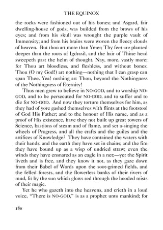 THE EQUINOX
180
the rocks were fashioned out of his bones; and Asgard, fair
dwelling-house of gods, was builded from the brows of his
eyes; and from his skull was wrought the purple vault of
Immensity; and from his brains were woven the fleecy clouds
of heaven. But thou art more than Ymer; Thy feet are planted
deeper than the roots of Igdrasil, and the hair of Thine head
sweepeth past the helm of thought. Nay, more, vastly more;
for Thou art bloodless, and fleshless, and without bones;
Thou (O my God!) art nothing—nothing that I can grasp can
span Thee. Yea! nothing art Thou, beyond the Nothingness
of the Nothingness of Eternity!
Thus men grew to believe in NO-GOD, and to worship NO-
GOD, and to be persecuted for NO-GOD, and to suffer and to
die for NO-GOD. And now they torture themselves for him, as
they had of yore gashed themselves with flints at the footstool
of God His Father; and to the honour of His name, and as a
proof of His existence, have they not built up great towers of
Science, bastions of steam and of flame, and set a-singing the
wheels of Progress, and all the crafts and the guiles and the
artifices of Knowledge? They have contained the waters with
their hands; and the earth they have set in chains; and the fire
they have bound up as a wisp of undried straw; even the
winds they have ensnared as an eagle in a net;—yet the Spirit
liveth and is free, and they know it not, as they gaze down
from their Babel of Words upon the soot-grimed fields, and
the felled forests, and the flowerless banks of their rivers of
mud, lit by the sun which glows red through the hooded mists
of their magic.
Yet he who gazeth into the heavens, and crieth in a loud
voice, “There is NO-GOD,” is as a prophet unto mankind; for
 