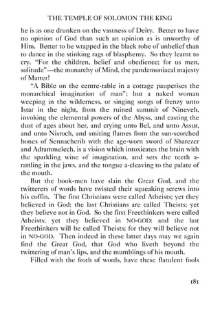 THE TEMPLE OF SOLOMON THE KING
181
he is as one drunken on the vastness of Deity. Better to have
no opinion of God than such an opinion as is unworthy of
Him. Better to be wrapped in the black robe of unbelief than
to dance in the stinking rags of blasphemy. So they learnt to
cry, “For the children, belief and obedience; for us men,
solitude”—the monarchy of Mind, the pandemoniacal majesty
of Matter!
“A Bible on the centre-table in a cottage pauperises the
monarchical imagination of man”; but a naked woman
weeping in the wilderness, or singing songs of frenzy unto
Istar in the night, from the ruined summit of Nineveh,
invoking the elemental powers of the Abyss, and casting the
dust of ages about her, and crying unto Bel, and unto Assur,
and unto Nisroch, and smiting flames from the sun-scorched
bones of Sennacherib with the age-worn sword of Sharezer
and Adrammelech, is a vision which intoxicates the brain with
the sparkling wine of imagination, and sets the teeth a-
rattling in the jaws, and the tongue a-cleaving to the palate of
the mouth.
But the book-men have slain the Great God, and the
twitterers of words have twisted their squeaking screws into
his coffin. The first Christians were called Atheists; yet they
believed in God: the last Christians are called Theists; yet
they believe not in God. So the first Freethinkers were called
Atheists; yet they believed in NO-GOD: and the last
Freethinkers will be called Theists; for they will believe not
in NO-GOD. Then indeed in these latter days may we again
find the Great God, that God who liveth beyond the
twittering of man's lips, and the mumblings of his mouth.
Filled with the froth of words, have these flatulent fools
 