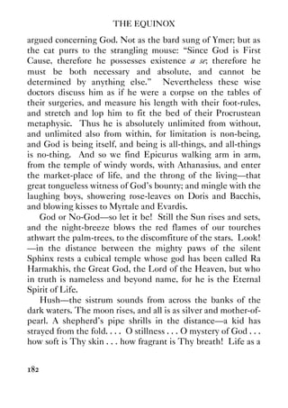 THE EQUINOX
182
argued concerning God. Not as the bard sung of Ymer; but as
the cat purrs to the strangling mouse: “Since God is First
Cause, therefore he possesses existence a se; therefore he
must be both necessary and absolute, and cannot be
determined by anything else.” Nevertheless these wise
doctors discuss him as if he were a corpse on the tables of
their surgeries, and measure his length with their foot-rules,
and stretch and lop him to fit the bed of their Procrustean
metaphysic. Thus he is absolutely unlimited from without,
and unlimited also from within, for limitation is non-being,
and God is being itself, and being is all-things, and all-things
is no-thing. And so we find Epicurus walking arm in arm,
from the temple of windy words, with Athanasius, and enter
the market-place of life, and the throng of the living—that
great tongueless witness of God's bounty; and mingle with the
laughing boys, showering rose-leaves on Doris and Bacchis,
and blowing kisses to Myrtale and Evardis.
God or No-God—so let it be! Still the Sun rises and sets,
and the night-breeze blows the red flames of our tourches
athwart the palm-trees, to the discomfiture of the stars. Look!
—in the distance between the mighty paws of the silent
Sphinx rests a cubical temple whose god has been called Ra
Harmakhis, the Great God, the Lord of the Heaven, but who
in truth is nameless and beyond name, for he is the Eternal
Spirit of Life.
Hush—the sistrum sounds from across the banks of the
dark waters. The moon rises, and all is as silver and mother-of-
pearl. A shepherd's pipe shrills in the distance—a kid has
strayed from the fold. . . . O stillness . . . O mystery of God . . .
how soft is Thy skin . . . how fragrant is Thy breath! Life as a
 