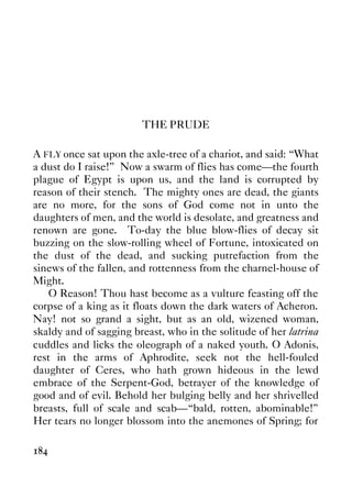 184
THE PRUDE
A FLY once sat upon the axle-tree of a chariot, and said: “What
a dust do I raise!” Now a swarm of flies has come—the fourth
plague of Egypt is upon us, and the land is corrupted by
reason of their stench. The mighty ones are dead, the giants
are no more, for the sons of God come not in unto the
daughters of men, and the world is desolate, and greatness and
renown are gone. To-day the blue blow-flies of decay sit
buzzing on the slow-rolling wheel of Fortune, intoxicated on
the dust of the dead, and sucking putrefaction from the
sinews of the fallen, and rottenness from the charnel-house of
Might.
O Reason! Thou hast become as a vulture feasting off the
corpse of a king as it floats down the dark waters of Acheron.
Nay! not so grand a sight, but as an old, wizened woman,
skaldy and of sagging breast, who in the solitude of her latrina
cuddles and licks the oleograph of a naked youth. O Adonis,
rest in the arms of Aphrodite, seek not the hell-fouled
daughter of Ceres, who hath grown hideous in the lewd
embrace of the Serpent-God, betrayer of the knowledge of
good and of evil. Behold her bulging belly and her shrivelled
breasts, full of scale and scab—“bald, rotten, abominable!”
Her tears no longer blossom into the anemones of Spring; for
 