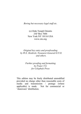 Boring but necessary legal stuff etc.
(c) Ordo Templi Orientis
JAF Box 7666
New York NY 10116 USA
www.oto.org
Original key entry and proofreading
by W.E. Heidrick, Treasurer-General O.T.O.
and others.
Further proofing and formatting
by Frater T.S.
for Celephaïs Press
This edition may be freely distributed unmodified
provided no charge other than reasonable costs of
media and transmission / postage (where
applicable) is made. Not for commercial or
‘shareware’ distribution.
 