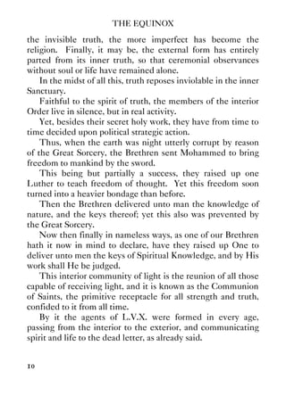 THE EQUINOX
10
the invisible truth, the more imperfect has become the
religion. Finally, it may be, the external form has entirely
parted from its inner truth, so that ceremonial observances
without soul or life have remained alone.
In the midst of all this, truth reposes inviolable in the inner
Sanctuary.
Faithful to the spirit of truth, the members of the interior
Order live in silence, but in real activity.
Yet, besides their secret holy work, they have from time to
time decided upon political strategic action.
Thus, when the earth was night utterly corrupt by reason
of the Great Sorcery, the Brethren sent Mohammed to bring
freedom to mankind by the sword.
This being but partially a success, they raised up one
Luther to teach freedom of thought. Yet this freedom soon
turned into a heavier bondage than before.
Then the Brethren delivered unto man the knowledge of
nature, and the keys thereof; yet this also was prevented by
the Great Sorcery.
Now then finally in nameless ways, as one of our Brethren
hath it now in mind to declare, have they raised up One to
deliver unto men the keys of Spiritual Knowledge, and by His
work shall He be judged.
This interior community of light is the reunion of all those
capable of receiving light, and it is known as the Communion
of Saints, the primitive receptacle for all strength and truth,
confided to it from all time.
By it the agents of L.V.X. were formed in every age,
passing from the interior to the exterior, and communicating
spirit and life to the dead letter, as already said.
 
