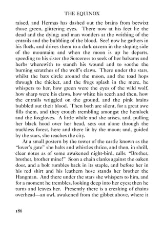THE EQUINOX
186
raised, and Hermas has dashed out the brains from betwixt
those green, glittering eyes. There now at his feet lie the
dead and the dying; and man wonders at the writhing of the
entrails and the bubbling of the blood. See! now he gathers in
his flock, and drives them to a dark cavern in the sloping side
of the mountain; and when the moon is up he departs,
speeding to his sister the Sorceress to seek of her balsams and
herbs wherewith to stanch his wound and to soothe the
burning scratches of the wolf's claws. There under the stars,
whilst the bats circle around the moon, and the toad hops
through the thicket, and the frogs splash in the mere, he
whispers to her, how green were the eyes of the wild wolf,
how sharp were his claws, how white his teeth and then, how
the entrails wriggled on the ground, and the pink brains
bubbled out their blood. Then both are silent, for a great awe
fills them, and they crouch trembling amongst the hemlock
and the foxgloves. A little while and she arises, and, pulling
her black hood over her head, sets out alone through the
trackless forest, here and there lit by the moon; and, guided
by the stars, she reaches the city.
At a small postern by the tower of the castle known as the
“lover's gate” she halts and whistles thrice, and then, in shrill,
clear notes as of some awakened night-bird, calls: “Brother,
brother, brother mine!” Soon a chain clanks against the oaken
door, and a bolt rumbles back in its staple, and before her in
his red shirt and his leathern hose stands her brother the
Hangman. And there under the stars she whispers to him, and
for a moment he trembles, looking deep into her eyes; then he
turns and leaves her. Presently there is a creaking of chains
overhead—an owl, awakened from the gibbet above, where it
 