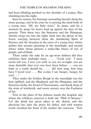 THE TEMPLE OF SOLOMON THE KING
187
had been blinking perched on the shoulder of a corpse, flies
shrieking into the night.
Soon he returns, his footsteps resounding heavily along the
stone passage, and in his arms he is carrying the dead body of
a young man. “Hé, my little sister,” he pants, and for a
moment he props his heavy load up against the door of the
postern. Then these two, the Sorceress and the Hangman,
silently creep out into the night, back into the gloom of the
forest, carrying between them the slumbering Spirit of
Science and Art sleeping in the corse of a young man, whose
golden hair streams gleaming in the moonlight, and around
whose white throat glistens a snake-like bruise of red, of
purple, and of black.
There under the oaks by an age-worn dolmen did they
celebrate their midnight mass. . . . “Look you! I must
needs tell you, I love you well, as you are to-night; you are
more desirable than ever you have been before . . . you are
built as a youth should be. . . . Ah! how long, how long
have I loved you! . . . But to-day I am hungry, hungry for
you! . . .”
Thus under the Golden Bough in the moonlight was the
host uplifted, and the Shepherd, and the Hangman, and the
Sorceress broke the bread of Necromancy, and drank deep of
the wine of witchcraft, and swore secrecy over the Eucharist
of Art.
Now in the place of the dolmen stands the hospital, and
where the trilithons towered is built the “Hall of Science.”
Lo! the druid has given place to the doctor; and the
physician has slain the priest his father, and with wanton
words ravished the heart of his mother the sorceress. Now
 