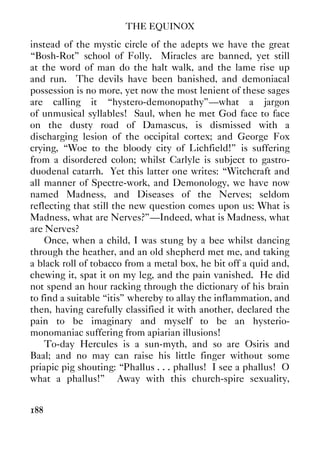 THE EQUINOX
188
instead of the mystic circle of the adepts we have the great
“Bosh-Rot” school of Folly. Miracles are banned, yet still
at the word of man do the halt walk, and the lame rise up
and run. The devils have been banished, and demoniacal
possession is no more, yet now the most lenient of these sages
are calling it “hystero-demonopathy”—what a jargon
of unmusical syllables! Saul, when he met God face to face
on the dusty road of Damascus, is dismissed with a
discharging lesion of the occipital cortex; and George Fox
crying, “Woe to the bloody city of Lichfield!” is suffering
from a disordered colon; whilst Carlyle is subject to gastro-
duodenal catarrh. Yet this latter one writes: “Witchcraft and
all manner of Spectre-work, and Demonology, we have now
named Madness, and Diseases of the Nerves; seldom
reflecting that still the new question comes upon us: What is
Madness, what are Nerves?”—Indeed, what is Madness, what
are Nerves?
Once, when a child, I was stung by a bee whilst dancing
through the heather, and an old shepherd met me, and taking
a black roll of tobacco from a metal box, he bit off a quid and,
chewing it, spat it on my leg, and the pain vanished. He did
not spend an hour racking through the dictionary of his brain
to find a suitable “itis” whereby to allay the inflammation, and
then, having carefully classified it with another, declared the
pain to be imaginary and myself to be an hysterio-
monomaniac suffering from apiarian illusions!
To-day Hercules is a sun-myth, and so are Osiris and
Baal; and no may can raise his little finger without some
priapic pig shouting: “Phallus . . . phallus! I see a phallus! O
what a phallus!” Away with this church-spire sexuality,
 