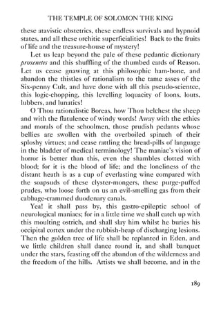 THE TEMPLE OF SOLOMON THE KING
189
these atavistic obstetrics, these endless survivals and hypnoid
states, and all these orchitic superficialities! Back to the fruits
of life and the treasure-house of mystery!
Let us leap beyond the pale of these pedantic dictionary
proxenetes and this shuffling of the thumbed cards of Reason.
Let us cease gnawing at this philosophic ham-bone, and
abandon the thistles of rationalism to the tame asses of the
Six-penny Cult, and have done with all this pseudo-scientce,
this logic-chopping, this levelling loquacity of loons, louts,
lubbers, and lunatics!
O Thou rationalistic Boreas, how Thou belchest the sheep
and with the flatulence of windy words! Away with the ethics
and morals of the schoolmen, those prudish pedants whose
bellies are swollen with the overboiled spinach of their
sploshy virtues; and cease rattling the bread-pills of language
in the bladder of medical terminology! The maniac's vision of
horror is better than this, even the shambles clotted with
blood; for it is the blood of life; and the loneliness of the
distant heath is as a cup of everlasting wine compared with
the soapsuds of these clyster-mongers, these purge-puffed
prudes, who loose forth on us an evil-smelling gas from their
cabbage-crammed duodenary canals.
Yea! it shall pass by, this gastro-epileptic school of
neurological maniacs; for in a little time we shall catch up with
this moulting ostrich, and shall slay him whilst he buries his
occipital cortex under the rubbish-heap of discharging lesions.
Then the golden tree of life shall be replanted in Eden, and
we little children shall dance round it, and shall banquet
under the stars, feasting off the abandon of the wilderness and
the freedom of the hills. Artists we shall become, and in the
 