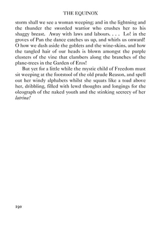 THE EQUINOX
190
storm shall we see a woman weeping; and in the lightning and
the thunder the sworded warrior who crushes her to his
shaggy breast. Away with laws and labours. . . . Lo! in the
groves of Pan the dance catches us up, and whirls us onward!
O how we dash aside the goblets and the wine-skins, and how
the tangled hair of our heads is blown amongst the purple
clusters of the vine that clambers along the branches of the
plane-trees in the Garden of Eros!
But yet for a little while the mystic child of Freedom must
sit weeping at the footstool of the old prude Reason, and spell
out her windy alphabets whilst she squats like a toad above
her, dribbling, filled with lewd thoughts and longings for the
oleograph of the naked youth and the stinking secrecy of her
latrina!
 