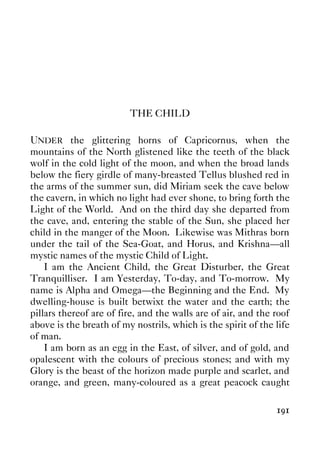 191
THE CHILD
UNDER the glittering horns of Capricornus, when the
mountains of the North glistened like the teeth of the black
wolf in the cold light of the moon, and when the broad lands
below the fiery girdle of many-breasted Tellus blushed red in
the arms of the summer sun, did Miriam seek the cave below
the cavern, in which no light had ever shone, to bring forth the
Light of the World. And on the third day she departed from
the cave, and, entering the stable of the Sun, she placed her
child in the manger of the Moon. Likewise was Mithras born
under the tail of the Sea-Goat, and Horus, and Krishna—all
mystic names of the mystic Child of Light.
I am the Ancient Child, the Great Disturber, the Great
Tranquilliser. I am Yesterday, To-day, and To-morrow. My
name is Alpha and Omega—the Beginning and the End. My
dwelling-house is built betwixt the water and the earth; the
pillars thereof are of fire, and the walls are of air, and the roof
above is the breath of my nostrils, which is the spirit of the life
of man.
I am born as an egg in the East, of silver, and of gold, and
opalescent with the colours of precious stones; and with my
Glory is the beast of the horizon made purple and scarlet, and
orange, and green, many-coloured as a great peacock caught
 