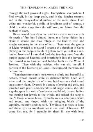 THE TEMPLE OF SOLOMON THE KING
193
through the cool groves of night. Everywhere, everywhere, I
find myself, in the deep pools, and in the dancing streams,
and in the many-coloured surface of the mere: there I am
white and wonderful, a child of loveliness and of beauty, a
child to entice songs from the wild rose, and kisses from the
zephyrs of dawn.
Herod would have slain me, and Kansa have torn me with
his teeth of fire; but I eluded them, as a flame hidden in a
cloud of smoke, and took refuge in the land of Ptah and
sought sanctuary in the arms of Seb. There were the glories
of Light revealed to me, and I became as a daughter of Ceres
playing in the poppied fields of yellow corn: yet still as a sun-
limbed bacchanal I trampled forth the foaming must from the
purple grapes of Bacchus, and breathing it into the leaven of
life, caused it to ferment, and bubble forth as the Wine of
Iacchus. Then with the maiden, who was also myself, I
partook of the Eucharist of Love—the corn and the wine, and
became one.
Then there came unto me a woman subtle and beautiful to
behold, whose breasts were as alabaster bowls filled with
wine, and the purple hair of whose head was as a dark cloud
on a stormy night. Dressed in a gauze of scarlet and gold, and
jewelled with pearls and emeralds and magic stones, she, like
a spider spun in a web of sunbeams and blood, danced before
me, casting her jewels to the winds, and naked she sang to
me: “O lover of mine heart, thy limbs are as chalcedony, white
and round, and tinged with the mingling blush of the
sapphire, the ruby, and the sard. Thy lips are as roses in June;
and thine eyes as amethysts set in the vault of heaven. O!
come kiss me, for I tremble for thee; fill me with love,
 