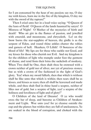THE EQUINOX
194
for I am consumed by the heat of my passion; say me, O slay
me with kisses, burn me in the fire of thy kingdom, O slay me
with the sword of thy rapture!”
Then I cried unto her in a loud voice saying: “O Queen of
the lusts of flesh! O Queen of the lands haunted by satyrs! O
Mistress of Night! O Mother of the mysteries of birth and
death! Who art girt in the flames of passion, and jewelled
with emerald, and moonstone, and chrysoleth. Lo! on thy
brow burns the star-sapphire of heaven, thy girdle is as the
serpent of Eden, and round thine ankles chatter the rubies
and garnets of hell. Hearken, O Lilith! O Sorceress of the
blood of life! My lips are for those who suckle not Good, and
my kisses for those who cherish not Evil. And my kingdom is
for the children of light who trample under foot the garment
of shame, and rend from their loins the sackcloth of modesty.
When Two shall be One, then shalt thou be crowned with a
crown neither of gold nor of silver, nor yet of precious stones;
but as with a crown of fire fashioned in the light of God's
glory. Yea! when my sword falleth, then that which is without
shall be like unto that which is within; then tears shall be as
kisses, and kisses as tears; then all shall be leavened and made
whole, and thou shalt find in thine hand a sceptre, neither of
lilies nor of gold, but a sceptre of light, yea! a sceptre of the
holiness and loveliness of light and of glory!”
O Children of the land of Dreams! O ye who would
cross the bar of sleep, and become as Children of Awaken-
ment and Light. Woe unto you! for ye cleanse outside the
cup and the platter; but within they are full of uncleanness. Ye
are soaked in the blood of corruption, and choked with the
 