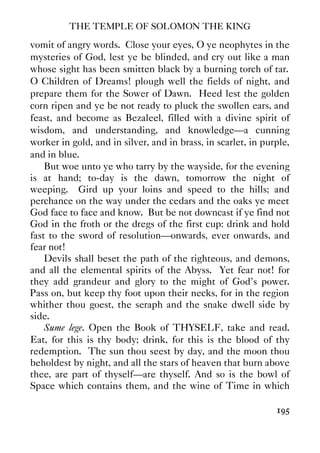 THE TEMPLE OF SOLOMON THE KING
195
vomit of angry words. Close your eyes, O ye neophytes in the
mysteries of God, lest ye be blinded, and cry out like a man
whose sight has been smitten black by a burning torch of tar.
O Children of Dreams! plough well the fields of night, and
prepare them for the Sower of Dawn. Heed lest the golden
corn ripen and ye be not ready to pluck the swollen ears, and
feast, and become as Bezaleel, filled with a divine spirit of
wisdom, and understanding, and knowledge—a cunning
worker in gold, and in silver, and in brass, in scarlet, in purple,
and in blue.
But woe unto ye who tarry by the wayside, for the evening
is at hand; to-day is the dawn, tomorrow the night of
weeping. Gird up your loins and speed to the hills; and
perchance on the way under the cedars and the oaks ye meet
God face to face and know. But be not downcast if ye find not
God in the froth or the dregs of the first cup: drink and hold
fast to the sword of resolution—onwards, ever onwards, and
fear not!
Devils shall beset the path of the righteous, and demons,
and all the elemental spirits of the Abyss. Yet fear not! for
they add grandeur and glory to the might of God's power.
Pass on, but keep thy foot upon their necks, for in the region
whither thou goest, the seraph and the snake dwell side by
side.
Sume lege. Open the Book of THYSELF, take and read.
Eat, for this is thy body; drink, for this is the blood of thy
redemption. The sun thou seest by day, and the moon thou
beholdest by night, and all the stars of heaven that burn above
thee, are part of thyself—are thyself. And so is the bowl of
Space which contains them, and the wine of Time in which
 