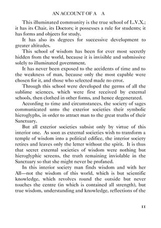 AN ACCOUNT OF A∴ A∴
11
This illuminated community is the true school of L.V.X.;
it has its Chair, its Doctors; it possesses a rule for students; it
has forms and objects for study.
It has also its degrees for successive development to
greater altitudes.
This school of wisdom has been for ever most secretly
hidden from the world, because it is invisible and submissive
solely to illuminated government.
It has never been exposed to the accidents of time and to
the weakness of man, because only the most capable were
chosen for it, and those who selected made no error.
Through this school were developed the germs of all the
sublime sciences, which were first received by external
schools, then clothed in other forms, and hence degenerated.
According to time and circumstances, the society of sages
communicated unto the exterior societies their symbolic
hieroglyphs, in order to attract man to the great truths of their
Sanctuary.
But all exterior societies subsist only by virtue of this
interior one. As soon as external societies wish to transform a
temple of wisdom into a political edifice, the interior society
retires and leaves only the letter without the spirit. It is thus
that secret external societies of wisdom were nothing but
hieroglyphic screens, the truth remaining inviolable in the
Sanctuary so that she might never be profaned.
In this interior society man finds wisdom and with her
All—not the wisdom of this world, which is but scientific
knowledge, which revolves round the outside but never
touches the centre (in which is contained all strength), but
true wisdom, understanding and knowledge, reflections of the
 