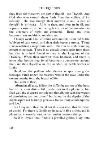 THE EQUINOX
196
they float; for these two are part of thyself—are Thyself. And
God also who casteth them forth from the coffers of his
treasury. He, too, though thou knowest it not, is part of
thyself—is THYSELF. All is in thee, and thou art in all, and
separate existence is not, being but a net of dreams wherein
the dreamers of night are ensnared. Read, and thou
becomest; eat and drink, and thou art.
Though weak, thou art thine own master; listen not to the
babblers of vain words, and thou shalt become strong. There
is no revelation except thine own. There is no understanding
except thine own. There is no consciousness apart from thee,
but that it is held feodal to thee in the kingdom of thy
Divinity. When thou knowest thou knowest, and there is
none other beside thee, for all becometh as an armour around
thee, and thou thyself as an invulnerable, invincible warrior of
Light.
Heed not the pedants who chatter as apes among the
treetops; watch rather the masters, who in the cave under the
cavern breathe forth the breath of life.
One saith to thee:
“Abandon all easy, follow the difficult; eat not of the best,
but of the most distasteful; pander not to thy pleasures, but
feed well thy disgusts; console not thyself, but seek the waters
of desolation; rest not thyself, but labour in the depths of the
night; aspire not to things precious, but to things contemptible
and low.”
But I say unto thee: heed not this vain man, this blatherer
of words! For there is Godliness in ease, in fine dishes, and in
pleasures, in consolations, in rest, and in precious things.
So if in thyself thou findest a jewelled goblet, I say unto
 