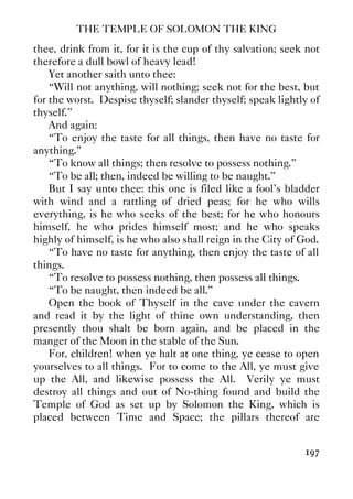 THE TEMPLE OF SOLOMON THE KING
197
thee, drink from it, for it is the cup of thy salvation; seek not
therefore a dull bowl of heavy lead!
Yet another saith unto thee:
“Will not anything, will nothing; seek not for the best, but
for the worst. Despise thyself; slander thyself; speak lightly of
thyself.”
And again:
“To enjoy the taste for all things, then have no taste for
anything.”
“To know all things; then resolve to possess nothing.”
“To be all; then, indeed be willing to be naught.”
But I say unto thee: this one is filed like a fool's bladder
with wind and a rattling of dried peas; for he who wills
everything, is he who seeks of the best; for he who honours
himself, he who prides himself most; and he who speaks
highly of himself, is he who also shall reign in the City of God.
“To have no taste for anything, then enjoy the taste of all
things.
“To resolve to possess nothing, then possess all things.
“To be naught, then indeed be all.”
Open the book of Thyself in the cave under the cavern
and read it by the light of thine own understanding, then
presently thou shalt be born again, and be placed in the
manger of the Moon in the stable of the Sun.
For, children! when ye halt at one thing, ye cease to open
yourselves to all things. For to come to the All, ye must give
up the All, and likewise possess the All. Verily ye must
destroy all things and out of No-thing found and build the
Temple of God as set up by Solomon the King, which is
placed between Time and Space; the pillars thereof are
 