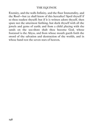 THE EQUINOX
198
Eternity, and the walls Infinity, and the floor Immortality, and
the Roof—but ye shall know of this hereafter! Spoil thyself if
so thou readest thyself; but if it is written adorn thyself, then
spare not the uttermost farthing, but deck thyself with all the
jewels and gems of earth; and from a child playing with the
sands on the sea-shore shalt thou become God, whose
footstool is the Abyss, and from whose mouth goeth forth the
sword of the salvation and destruction of the worlds, and in
whose hand rest the seven stars of heaven.
 