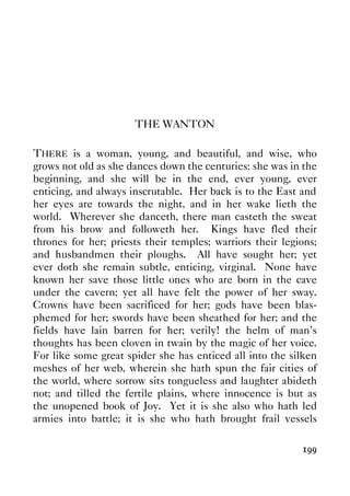 199
THE WANTON
THERE is a woman, young, and beautiful, and wise, who
grows not old as she dances down the centuries: she was in the
beginning, and she will be in the end, ever young, ever
enticing, and always inscrutable. Her back is to the East and
her eyes are towards the night, and in her wake lieth the
world. Wherever she danceth, there man casteth the sweat
from his brow and followeth her. Kings have fled their
thrones for her; priests their temples; warriors their legions;
and husbandmen their ploughs. All have sought her; yet
ever doth she remain subtle, enticing, virginal. None have
known her save those little ones who are born in the cave
under the cavern; yet all have felt the power of her sway.
Crowns have been sacrificed for her; gods have been blas-
phemed for her; swords have been sheathed for her; and the
fields have lain barren for her; verily! the helm of man's
thoughts has been cloven in twain by the magic of her voice.
For like some great spider she has enticed all into the silken
meshes of her web, wherein she hath spun the fair cities of
the world, where sorrow sits tongueless and laughter abideth
not; and tilled the fertile plains, where innocence is but as
the unopened book of Joy. Yet it is she also who hath led
armies into battle; it is she who hath brought frail vessels
 