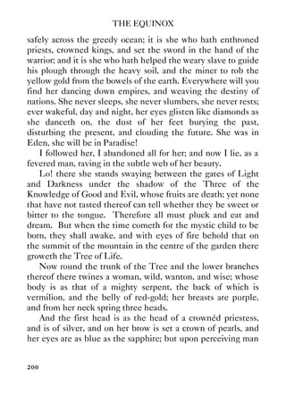 THE EQUINOX
200
safely across the greedy ocean; it is she who hath enthroned
priests, crowned kings, and set the sword in the hand of the
warrior; and it is she who hath helped the weary slave to guide
his plough through the heavy soil, and the miner to rob the
yellow gold from the bowels of the earth. Everywhere will you
find her dancing down empires, and weaving the destiny of
nations. She never sleeps, she never slumbers, she never rests;
ever wakeful, day and night, her eyes glisten like diamonds as
she danceth on, the dust of her feet burying the past,
disturbing the present, and clouding the future. She was in
Eden, she will be in Paradise!
I followed her, I abandoned all for her; and now I lie, as a
fevered man, raving in the subtle web of her beauty.
Lo! there she stands swaying between the gates of Light
and Darkness under the shadow of the Three of the
Knowledge of Good and Evil, whose fruits are death; yet none
that have not tasted thereof can tell whether they be sweet or
bitter to the tongue. Therefore all must pluck and eat and
dream. But when the time cometh for the mystic child to be
born, they shall awake, and with eyes of fire behold that on
the summit of the mountain in the centre of the garden there
groweth the Tree of Life.
Now round the trunk of the Tree and the lower branches
thereof there twines a woman, wild, wanton, and wise; whose
body is as that of a mighty serpent, the back of which is
vermilion, and the belly of red-gold; her breasts are purple,
and from her neck spring three heads.
And the first head is as the head of a crownéd priestess,
and is of silver, and on her brow is set a crown of pearls, and
her eyes are as blue as the sapphire; but upon perceiving man
 