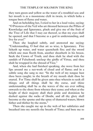 THE TEMPLE OF SOLOMON THE KING
201
they turn green and yellow as the water of a troubled sea; and
her mouth is as a moonstone cleft in twain, in which lurks a
tongue born of flame and water.
And on beholding her, I cried to her in a loud voice, saying:
“O Priestess of the Veil who art throned between the Pillars of
Knowledge and Ignorance, pluck and give me of the fruit of
the Tree of Life that I may eat thereof, so that my eyes shall
be opened, and that I become as a god in understanding, and
live for ever!”
Then she laughed subtly, and answered me saying:
“Understanding, O fool that art so wise, is Ignorance. Fire
licketh up water, and water quencheth fire; and the sword
which one man fleeth from, another sheatheth in his breast.
Seek the Crown of Truth, and thou shalt be shod with the
sandals of Falsehood; unclasp the girdle of Virtue, and thou
shalt be wrapped in the shroud of Vice.”
And, when she had finished speaking, she wove from her
lips around me a net-work of cloud and of flame; and in a
subtle song she sang to me: “In the web of my tongue hast
thou been caught; in the breath of my mouth shalt thou be
snared. For Time shall be given unto thee wherein to seek all
things; and all things shall be thy curse, and thine
understanding shall be as the waves of the sea ever rolling
onwards to the shore from whence they came; and when at the
height of their majesty shall their pride and dominion be
dashed against the rocks of Doubt, and all thy glory shall
become as the spume and the spray of shattered waters, blown
hither and thither by the storm.”
Then she caught me up in the web of her subtleties and
breathed into my nostrils the breath of Time; and bore me to
 