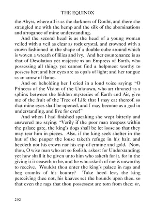 THE EQUINOX
202
the Abyss, where all is as the darkness of Doubt, and there she
strangled me with the hemp and the silk of the abominations
and arrogance of mine understanding.
And the second head is as the head of a young woman
veiled with a veil as clear as rock crystal, and crowned with a
crown fashioned in the shape of a double cube around which
is woven a wreath of lilies and ivy. And her countenance is as
that of Desolation yet majestic as an Empress of Earth, who
possessing all things yet cannot find a helpmeet worthy to
possess her; and her eyes are as opals of light; and her tongue
as an arrow of flame.
And on beholding her I cried in a loud voice saying: “O
Princess of the Vision of the Unknown, who art throned as a
sphinx between the hidden mysteries of Earth and Air, give
me of the fruit of the Tree of Life that I may eat thereof, so
that mine eyes shall be opened, and I may become as a god in
understanding, and live for ever!”
And when I had finished speaking she wept bitterly and
answered me saying: “Verily if the poor man trespass within
the palace gate, the king's dogs shall be let loose so that they
may tear him in pieces. Also, if the king seek shelter in the
hut of the pauper the louse taketh refuge in his hair, and
heedeth not his crown nor his cap of ermine and gold. Now,
thou, O wise man who art so foolish, askest for Understanding;
yet how shall it be given unto him who asketh for it, for in the
giving it it ceaseth to be, and he who asketh of me is unworthy
to receive. Wouldst thou enter the king's palace in rags and
beg crumbs of his bounty? Take heed lest, the king
perceiving thee not, his knaves set the hounds upon thee, so
that even the rags that thou possessest are torn from thee: or,
 