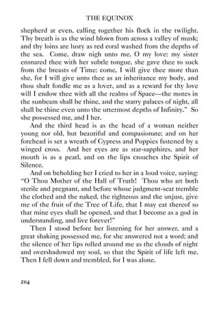 THE EQUINOX
204
shepherd at even, calling together his flock in the twilight.
Thy breath is as the wind blown from across a valley of musk;
and thy loins are lusty as red coral washed from the depths of
the sea. Come, draw nigh unto me, O my love: my sister
ensnared thee with her subtle tongue, she gave thee to suck
from the breasts of Time: come, I will give thee more than
she, for I will give unto thee as an inheritance my body, and
thou shalt fondle me as a lover, and as a reward for thy love
will I endow thee with all the realms of Space—the motes in
the sunbeam shall be thine, and the starry palaces of night, all
shall be thine even unto the uttermost depths of Infinity.” So
she possessed me, and I her.
And the third head is as the head of a woman neither
young nor old, but beautiful and compasionate; and on her
forehead is set a wreath of Cypress and Poppies fastened by a
winged cross. And her eyes are as star-sapphires, and her
mouth is as a pearl, and on the lips crouches the Spirit of
Silence.
And on beholding her I cried to her in a loud voice, saying:
“O Thou Mother of the Hall of Truth! Thou who art both
sterile and pregnant, and before whose judgment-seat tremble
the clothed and the naked, the righteous and the unjust, give
me of the fruit of the Tree of Life, that I may eat thereof so
that mine eyes shall be opened, and that I become as a god in
understanding, and live forever!”
Then I stood before her listening for her answer, and a
great shaking possessed me, for she answered not a word; and
the silence of her lips rolled around me as the clouds of night
and overshadowed my soul, so that the Spirit of life left me.
Then I fell down and trembled, for I was alone.
 