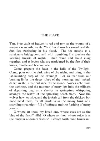 205
THE SLAVE
THE blue vault of heaven is red and torn as the wound of a
tongueless mouth; for the West has drawn her sword, and the
Sun lies sweltering in his blood. The sea moans as a
passionate bridegroom, and with trembling lips touches the
swelling breasts of night. Then wave and cloud cling
together, and as lovers who are maddened by the fire of their
kisses, mingle and become one.
Come, prepare the feast in the halls of the Twilight!
Come, pour out the dark wine of the night, and bring in the
far-sounding harp of the evening! Let us tear from our
burning limbs the dusty robes of the morning, and, naked,
dance in the silver radiance of the moon. Voices echo from
the darkness, and the murmur of many lips lulls the stillness
of departing day, as a shower in springtime whispering
amongst the leaves of the sprouting beech trees. Now the
wolves howl outside, and the jackals call from the thicket; but
none heed them, for all inside is as the mossy bank of a
sparkling streamlet—full of softness and the flashing of many
jewels.
O where art thou, my loved one, whose eyes are as the
blue of the far-off hills? O where art thou whose voice is as
the murmur of distant waters? I stretch forth mine hands and
 