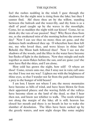THE EQUINOX
206
feel the rushes nodding in the wind; I gaze through the
shadows, for the night mist is rising from the lake; but thee I
cannot find. Ah! there thou art by the willow, standing
between the bulrush and the water-lily, and thy form is as a
shell of pearl caught up by the waves in the moonlight.
Come, let us madden the night with our kisses! Come, let us
drink dry the vats of our passion! Stay! Why fleest thou from
me, as the awakened mist of the morning before the arrows of
day? Now I can see thee no more; thou art gone, and the
darkness hath swallowed thee up. O wherefore hast thou left
me, me who loved thee, and wove kisses in thine hair?
Behold, the Moon hath followed thee! Now I see not the
shadows of the woods, and the lilies in the water have become
but flecks of light in the darkness. Now they mingle and melt
together as snow-flakes before the sun, and are gone; yea! the
stars have fled the skies, and I am alone.
How cold has grown the night, how still! O where art
thou! Come, return unto me, that I stray not in vain; call unto
me that I lose not my way! Lighten me with the brightness of
thine eyes, so that I wander not far from the path and become
a prey to the hunger of wild beasts!
I am lost; I know not where I am; the mossy mountains
have become as hills of wind, and have been blown far from
their appointed places; and the waving fields of the valleys
have become silent as the land of the dead, so that I hear
then not, and know not whither to walk. The reeds whisper
not along the margin of the lake; all is still; heaven has
closed her mouth and there is no breath in her to wake the
slumber of desolation. The lilies have been sucked up by
the greedy waters, and now night sleeps like some mighty
 