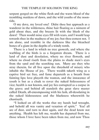 THE TEMPLE OF SOLOMON THE KING
207
serpent gorged on the white flesh and the warm blood of the
trembling maidens of dawn, and the wild youths of the noon-
tide.
O my dove, my loved one! Didst thou but approach as a
wanderer in the wilderness, thine hair floating as a raiment of
gold about thee, and thy breasts lit with the blush of the
dawn! Then would mine eyes fill with tears, and I would leap
towards thee in the madness of my joy; but thou comest not. I
am alone, and tremble in the darkness like the bleached
bones of a giant in the depths of a windy tomb.
There is a land in which no tree groweth, and where the
warbling of the birds is as a forgotten dream. There is a
land of dust and desolation, where no river floweth, and
where no cloud riseth from the plains to shade men's eyes
from the sand and the scorching sun. Many are they who
stray therein, for all live upon the threshold of misery who
inhabit the House of joy. There wealth taketh wing as a
captive bird set free, and fame departeth as a breath from
fainting lips; love playeth the wanton, and the innocence of
youth is but as a cloak to cover the naked hideousness of
vice; health is not known, and joy lies corrupted as a corpse in
the grave; and behind all standeth the great slave master
called Death, all-encompassing with his lash, all-desolating in
the naked hideousness and the blackness wherewith he
chastiseth.
“I looked on all the works that my hands had wrought,
and behold all was vanity and vexation of spirit.” Yea! all
are of dust, and turn to dust again, and the dead know not
anything. Health has left me, wealth has departed from me,
those whom I love have been taken from me, and now Thou
 