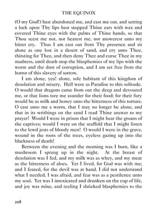 THE EQUINOX
208
(O my God!) hast abandoned me, and cast me out, and setting
a lock upon Thy lips hast stopped Thine ears with wax and
covered Thine eyes with the palms of Thine hands, so that
Thou seest me not, nor hearest me, nor answerest unto my
bitter cry. Thus I am cast out from Thy presence and sit
alone as one lost in a desert of sand, and cry unto Thee,
thirsting for Thee, and then deny Thee and curse Thee in my
madness, until death stop the blasphemies of my lips with the
worm and the dust of corruption, and I am set free from the
horror of this slavery of sorrow.
I am alone, yea! alone, sole habitant of this kingdom of
desolation and misery. Hell were as Paradise to this solitude.
O would that dragons came from out the deep and devoured
me, or that lions tore me asunder for their food; for their fury
would be as milk and honey unto the bitterness of this torture.
O cast unto me a worm, that I may no longer be alone, and
that in its writhings on the sand I read Thine answer to my
prayer! Would I were in prison that I might hear the groans of
the captives; would I were on the scaffold that I might listen
to the lewd jests of bloody men! O would I were in the grave,
wound in the roots of the trees, eyeless gazing up into the
blackness of death!
Between the evening and the morning was I born, like a
mushroom I sprang up in the night. At the breast of
desolation was I fed, and my milk was as whey, and my meat
as the bitterness of aloes. Yet I lived, for God was with me;
and I feared, for the devil was at hand. I did not understand
what I needed, I was afraid, and fear was as a pestilence unto
my soul. Yet was I intoxicated and drunken on the cup of life,
and joy was mine, and reeling I shrieked blasphemies to the
 
