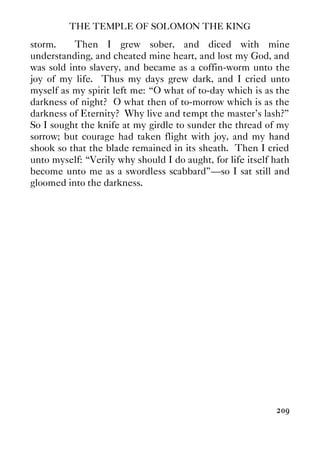 THE TEMPLE OF SOLOMON THE KING
209
storm. Then I grew sober, and diced with mine
understanding, and cheated mine heart, and lost my God, and
was sold into slavery, and became as a coffin-worm unto the
joy of my life. Thus my days grew dark, and I cried unto
myself as my spirit left me: “O what of to-day which is as the
darkness of night? O what then of to-morrow which is as the
darkness of Eternity? Why live and tempt the master's lash?”
So I sought the knife at my girdle to sunder the thread of my
sorrow; but courage had taken flight with joy, and my hand
shook so that the blade remained in its sheath. Then I cried
unto myself: “Verily why should I do aught, for life itself hath
become unto me as a swordless scabbard”—so I sat still and
gloomed into the darkness.
 
