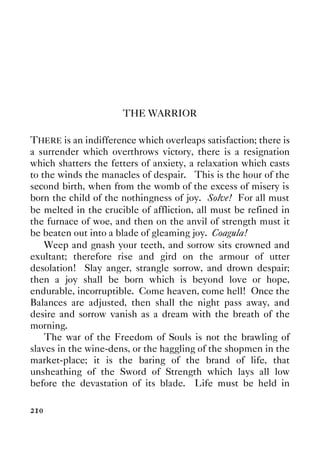 210
THE WARRIOR
THERE is an indifference which overleaps satisfaction; there is
a surrender which overthrows victory, there is a resignation
which shatters the fetters of anxiety, a relaxation which casts
to the winds the manacles of despair. This is the hour of the
second birth, when from the womb of the excess of misery is
born the child of the nothingness of joy. Solve! For all must
be melted in the crucible of affliction, all must be refined in
the furnace of woe, and then on the anvil of strength must it
be beaten out into a blade of gleaming joy. Coagula!
Weep and gnash your teeth, and sorrow sits crowned and
exultant; therefore rise and gird on the armour of utter
desolation! Slay anger, strangle sorrow, and drown despair;
then a joy shall be born which is beyond love or hope,
endurable, incorruptible. Come heaven, come hell! Once the
Balances are adjusted, then shall the night pass away, and
desire and sorrow vanish as a dream with the breath of the
morning.
The war of the Freedom of Souls is not the brawling of
slaves in the wine-dens, or the haggling of the shopmen in the
market-place; it is the baring of the brand of life, that
unsheathing of the Sword of Strength which lays all low
before the devastation of its blade. Life must be held in
 