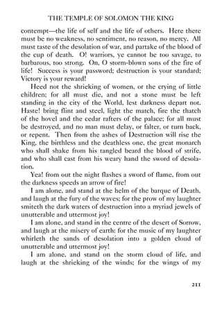 THE TEMPLE OF SOLOMON THE KING
211
contempt—the life of self and the life of others. Here there
must be no weakness, no sentiment, no reason, no mercy. All
must taste of the desolation of war, and partake of the blood of
the cup of death. O! warriors, ye cannot be too savage, to
barbarous, too strong. On, O storm-blown sons of the fire of
life! Success is your password; destruction is your standard;
Victory is your reward!
Heed not the shrieking of women, or the crying of little
children; for all must die, and not a stone must be left
standing in the city of the World, lest darkness depart not.
Haste! bring flint and steel, light the match, fire the thatch
of the hovel and the cedar rafters of the palace; for all must
be destroyed, and no man must delay, or falter, or turn back,
or repent. Then from the ashes of Destruction will rise the
King, the birthless and the deathless one, the great monarch
who shall shake from his tangled beard the blood of strife,
and who shall cast from his weary hand the sword of desola-
tion.
Yea! from out the night flashes a sword of flame, from out
the darkness speeds an arrow of fire!
I am alone, and stand at the helm of the barque of Death,
and laugh at the fury of the waves; for the prow of my laughter
smiteth the dark waters of destruction into a myriad jewels of
unutterable and uttermost joy!
I am alone, and stand in the centre of the desert of Sorrow,
and laugh at the misery of earth: for the music of my laughter
whirleth the sands of desolation into a golden cloud of
unutterable and uttermost joy!
I am alone, and stand on the storm cloud of life, and
laugh at the shrieking of the winds; for the wings of my
 