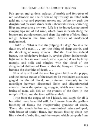 THE TEMPLE OF SOLOMON THE KING
213
Fair groves and gardens, palaces of marble and fortresses of
red sandstones; and the coffers of my treasury are filled with
gold and silver and precious stones; and before my path the
daughters of pleasure dance with unbraided tresses, scattering
lilies and roses along my way. Life is a joy indeed, a rapture of
clinging lips and of red wine, which flows in beads along the
bronze and purple tresses, and then like rubies of blood finds
refuge between the firm white breasts of maddened
maidenhood.
Hark! . . . What is that, the yelping of a dog? No, it is the
death-cry of a man! . . . Ay! the biting of sharp swords, and
the shrieking of many women. Ho! the feast has indeed
begun, the rabble have broken in, scythes glisten in the torch-
light and tables are overturned; wine is gulped down by filthy
mouths, and spilt and mingled with the blood of the
slaughtered children of Eros, so that the banquet of love has
become the shambles of death. . . .
Now all is still and the rose has given birth to the poppy,
and the bronze tresses of the revellers lie motionless as snakes
gorged on clotted blood, and shimmer wantonly in the
moonlight between discovered limbs and disemboweled
entrails. Soon the quivering maggots, which once were the
brains of men, will lick up the crumbs of the feast in the
temple of love, and the farce will be ended.
I rise from the corpse of her I kissed, and laugh; for all is
beautiful, more beautiful still; for I create from the godless
butchery of fiends the overpowering grandeur of death.
There she stands before me, rose-limbed, crimson-lipped,
with breast of scarlet flame, her tresses floating about her
like a cloud of ruby fire, and the tongue which creepeth from
 