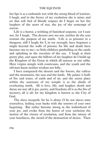 THE EQUINOX
214
her lips is as a carbuncle wet with the strong blood of warriors.
I laugh, and in the frenzy of my exultation she is mine; and
on that soft bed of bloody corpses do I beget on her the
laughter of the scorn of war, the joy of the contempt of
sorrow.
Life is a horror, a writhing of famished serpents, yet I care
not, for I laugh. The deserts awe me not, neither do the seas
restrain the purpose of my mirth. Life is as prisoner in a
dungeon, still I laugh; for I, in my strength, have begotten a
might beyond the walls of prisons; for life and death have
become one to me—as little children gambolling on the sands
and splashing in the wavelets of the sea. I laugh at their
pretty play, and upon the billows of my laughter do I build up
the Kingdom of the Great in which all carouse at one table.
Here virgins mingle with courtesans, and the youth and the
old man know neither wisdom nor folly.
I have conquered the deserts and the forests, the valleys
and the mountains, the seas and the lands. My palace is built
of fire and water, of earth and of air, and the secret place
within the sanctuary of my temple is as the abode of
everlasting mirth. All is love, life, and laugher; death and
decay are not: all is joy, purity, and freedom; all is as the fire of
mystery; all is all; for my kingdom is known as the City of
God.
The slave weepeth, for he is alone; O be not slaves unto
yourselves, lashing your backs with the sorrows of your own
begetting. But rather become strong in the widowhood of
your joy, and evoke from the horror of your seclusion the
morion of the victory of resolution, and from the misery of
your loneliness, the sword of the destruction of desire. Then
 