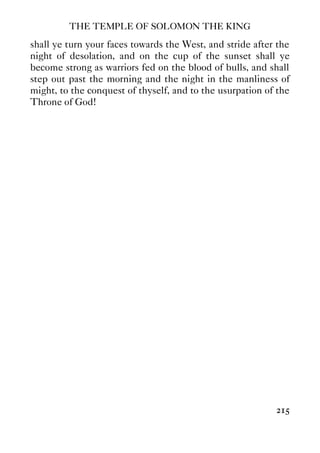 THE TEMPLE OF SOLOMON THE KING
215
shall ye turn your faces towards the West, and stride after the
night of desolation, and on the cup of the sunset shall ye
become strong as warriors fed on the blood of bulls, and shall
step out past the morning and the night in the manliness of
might, to the conquest of thyself, and to the usurpation of the
Throne of God!
 