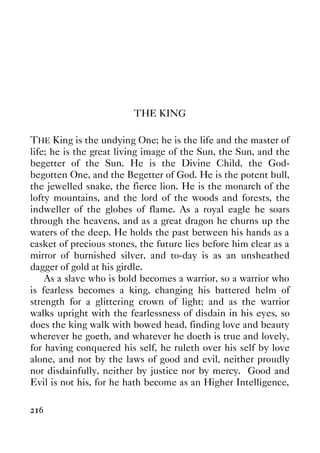 216
THE KING
THE King is the undying One; he is the life and the master of
life; he is the great living image of the Sun, the Sun, and the
begetter of the Sun. He is the Divine Child, the God-
begotten One, and the Begetter of God. He is the potent bull,
the jewelled snake, the fierce lion. He is the monarch of the
lofty mountains, and the lord of the woods and forests, the
indweller of the globes of flame. As a royal eagle he soars
through the heavens, and as a great dragon he churns up the
waters of the deep. He holds the past between his hands as a
casket of precious stones, the future lies before him clear as a
mirror of burnished silver, and to-day is as an unsheathed
dagger of gold at his girdle.
As a slave who is bold becomes a warrior, so a warrior who
is fearless becomes a king, changing his battered helm of
strength for a glittering crown of light; and as the warrior
walks upright with the fearlessness of disdain in his eyes, so
does the king walk with bowed head, finding love and beauty
wherever he goeth, and whatever he doeth is true and lovely,
for having conquered his self, he ruleth over his self by love
alone, and not by the laws of good and evil, neither proudly
nor disdainfully, neither by justice nor by mercy. Good and
Evil is not his, for he hath become as an Higher Intelligence,
 
