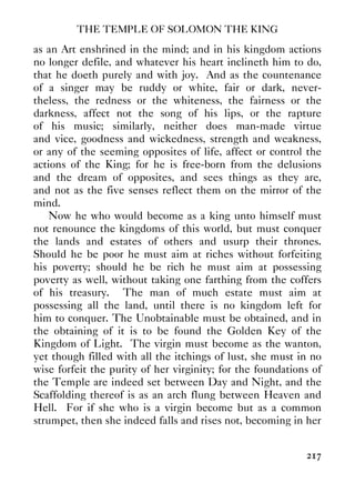 THE TEMPLE OF SOLOMON THE KING
217
as an Art enshrined in the mind; and in his kingdom actions
no longer defile, and whatever his heart inclineth him to do,
that he doeth purely and with joy. And as the countenance
of a singer may be ruddy or white, fair or dark, never-
theless, the redness or the whiteness, the fairness or the
darkness, affect not the song of his lips, or the rapture
of his music; similarly, neither does man-made virtue
and vice, goodness and wickedness, strength and weakness,
or any of the seeming opposites of life, affect or control the
actions of the King; for he is free-born from the delusions
and the dream of opposites, and sees things as they are,
and not as the five senses reflect them on the mirror of the
mind.
Now he who would become as a king unto himself must
not renounce the kingdoms of this world, but must conquer
the lands and estates of others and usurp their thrones.
Should he be poor he must aim at riches without forfeiting
his poverty; should he be rich he must aim at possessing
poverty as well, without taking one farthing from the coffers
of his treasury. The man of much estate must aim at
possessing all the land, until there is no kingdom left for
him to conquer. The Unobtainable must be obtained, and in
the obtaining of it is to be found the Golden Key of the
Kingdom of Light. The virgin must become as the wanton,
yet though filled with all the itchings of lust, she must in no
wise forfeit the purity of her virginity; for the foundations of
the Temple are indeed set between Day and Night, and the
Scaffolding thereof is as an arch flung between Heaven and
Hell. For if she who is a virgin become but as a common
strumpet, then she indeed falls and rises not, becoming in her
 