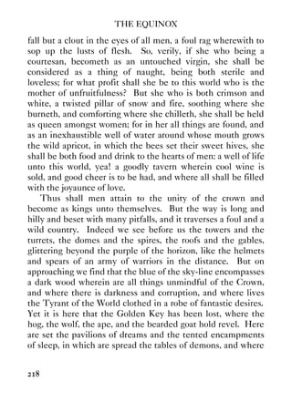 THE EQUINOX
218
fall but a clout in the eyes of all men, a foul rag wherewith to
sop up the lusts of flesh. So, verily, if she who being a
courtesan, becometh as an untouched virgin, she shall be
considered as a thing of naught, being both sterile and
loveless; for what profit shall she be to this world who is the
mother of unfruitfulness? But she who is both crimson and
white, a twisted pillar of snow and fire, soothing where she
burneth, and comforting where she chilleth, she shall be held
as queen amongst women; for in her all things are found, and
as an inexhaustible well of water around whose mouth grows
the wild apricot, in which the bees set their sweet hives, she
shall be both food and drink to the hearts of men: a well of life
unto this world, yea! a goodly tavern wherein cool wine is
sold, and good cheer is to be had, and where all shall be filled
with the joyaunce of love.
Thus shall men attain to the unity of the crown and
become as kings unto themselves. But the way is long and
hilly and beset with many pitfalls, and it traverses a foul and a
wild country. Indeed we see before us the towers and the
turrets, the domes and the spires, the roofs and the gables,
glittering beyond the purple of the horizon, like the helmets
and spears of an army of warriors in the distance. But on
approaching we find that the blue of the sky-line encompasses
a dark wood wherein are all things unmindful of the Crown,
and where there is darkness and corruption, and where lives
the Tyrant of the World clothed in a robe of fantastic desires.
Yet it is here that the Golden Key has been lost, where the
hog, the wolf, the ape, and the bearded goat hold revel. Here
are set the pavilions of dreams and the tented encampments
of sleep, in which are spread the tables of demons, and where
 