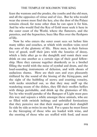 THE TEMPLE OF SOLOMON THE KING
219
feast the wantons and the prudes, the youths and the old men,
and all the opposites of virtue and of vice. But he who would
wear the crown must find the key, else the door of the Palace
remains closed, for none other than he can open it for him.
And he who would find the Key of Gold must seek it here in
the outer court of the World, where the flatterers, and the
parasites, and the hypocrites, buzz like flies over the fleshpots
of life.
Now he who enters the outer court sees set before him
many tables and couches, at which with swollen veins revel
the sons of the gluttony of life. Here men, in their furious
love of greed, stuff their jaws with the luxuries of decay,
which a little after go to the dunghill; and vomit their sour
drink on one another as a certain sign of their good fellow-
ship. Here they carouse together drunkenly as in a brothel
filling the world with the noise of cymbal and drum, and the
loud-sounding instruments of delusion, and with shouts of
audacious shame. Here are their ears and eyes pleasantly
titillated by the sound of the hissing of the frying-pans, and
the sight of the bubbling of stews; and courting voracity,
with necks stretched out, so that they may sniff up the
wandering steam of the dishes, they fill their swollen bellies
with things perishable, and drink up the gluttonies of life.
Yet he who would partake of the Banquet of Light must pass
this way and sojourn a while amongst these animals, who are
so filled with swinish itchings and unbridled fornications
that they perceive not that their manger and their dunghill
lie side by side as twins in one bed. For a space he must listen
to the hiccuping of those who are loaded with wine, and
the snorting of those who are stuffed with food, and must
 