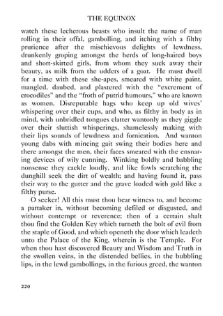THE EQUINOX
220
watch these lecherous beasts who insult the name of man
rolling in their offal, gambolling, and itching with a filthy
prurience after the mischievous delights of lewdness,
drunkenly groping amongst the herds of long-haired boys
and short-skirted girls, from whom they suck away their
beauty, as milk from the udders of a goat. He must dwell
for a time with these she-apes, smeared with white paint,
mangled, daubed, and plastered with the “excrement of
crocodiles” and the “froth of putrid humours,” who are known
as women. Disreputable hags who keep up old wives'
whispering over their cups, and who, as filthy in body as in
mind, with unbridled tongues clatter wantonly as they giggle
over their sluttish whisperings, shamelessly making with
their lips sounds of lewdness and fornication. And wanton
young dabs with mincing gait swing their bodies here and
there amongst the men, their faces smeared with the ensnar-
ing devices of wily cunning. Winking boldly and babbling
nonsense they cackle loudly, and like fowls scratching the
dunghill seek the dirt of wealth; and having found it, pass
their way to the gutter and the grave loaded with gold like a
filthy purse.
O seeker! All this must thou bear witness to, and become
a partaker in, without becoming defiled or disgusted, and
without contempt or reverence; then of a certain shalt
thou find the Golden Key which turneth the bolt of evil from
the staple of Good, and which openeth the door which leadeth
unto the Palace of the King, wherein is the Temple. For
when thou hast discovered Beauty and Wisdom and Truth in
the swollen veins, in the distended bellies, in the bubbling
lips, in the lewd gambollings, in the furious greed, the wanton
 